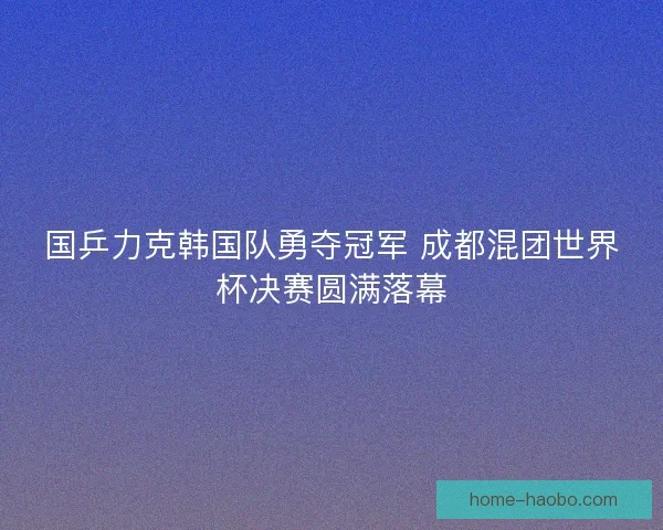 国乒力克韩国队勇夺冠军 成都混团世界杯决赛圆满落幕