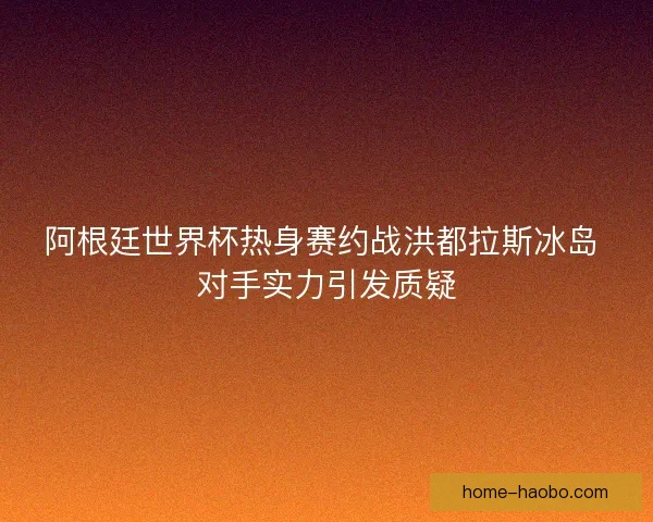 阿根廷世界杯热身赛约战洪都拉斯冰岛 对手实力引发质疑